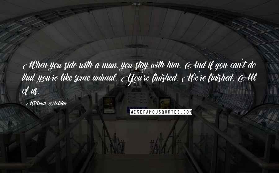 William Holden Quotes: When you side with a man, you stay with him. And if you can't do that, you're like some animal. You're finished. We're finished. All of us.