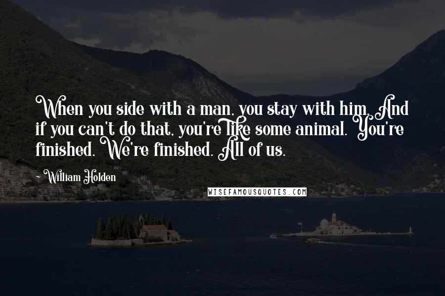 William Holden Quotes: When you side with a man, you stay with him. And if you can't do that, you're like some animal. You're finished. We're finished. All of us.