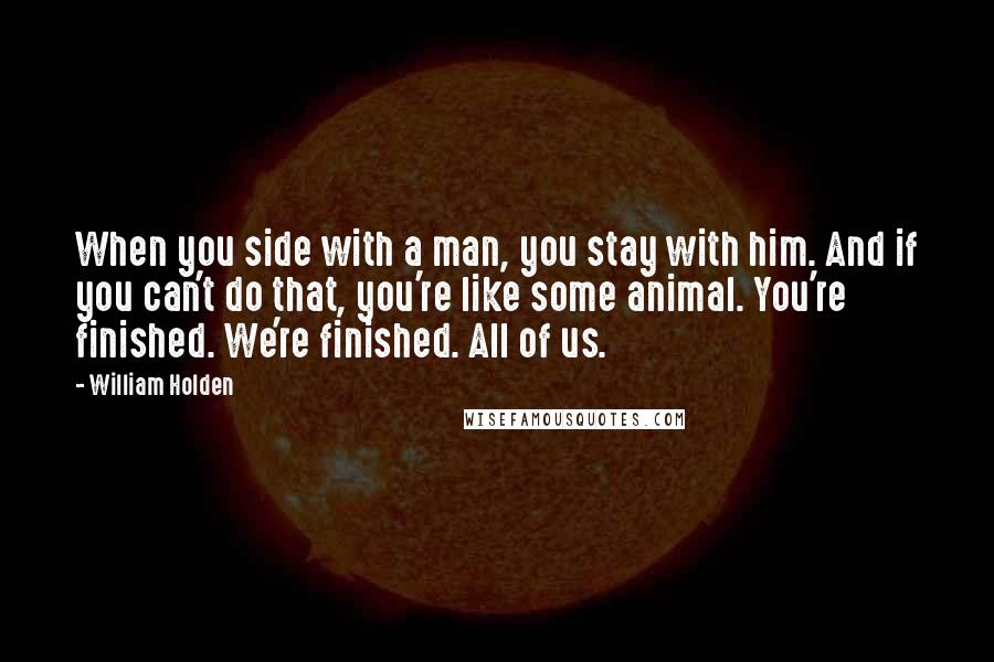 William Holden Quotes: When you side with a man, you stay with him. And if you can't do that, you're like some animal. You're finished. We're finished. All of us.