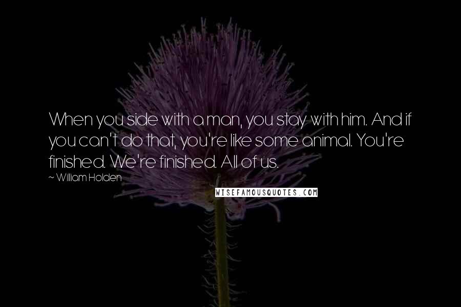 William Holden Quotes: When you side with a man, you stay with him. And if you can't do that, you're like some animal. You're finished. We're finished. All of us.