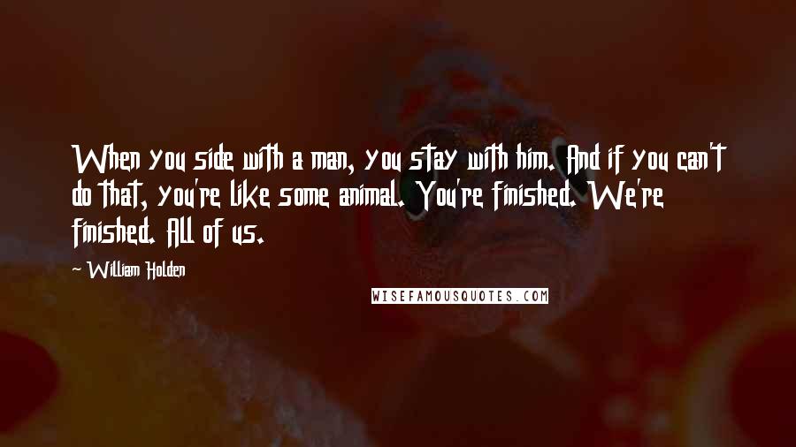 William Holden Quotes: When you side with a man, you stay with him. And if you can't do that, you're like some animal. You're finished. We're finished. All of us.