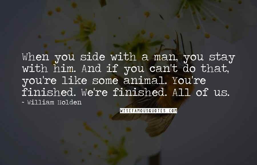 William Holden Quotes: When you side with a man, you stay with him. And if you can't do that, you're like some animal. You're finished. We're finished. All of us.