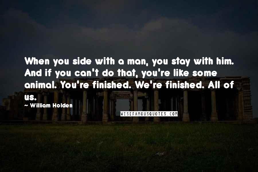 William Holden Quotes: When you side with a man, you stay with him. And if you can't do that, you're like some animal. You're finished. We're finished. All of us.