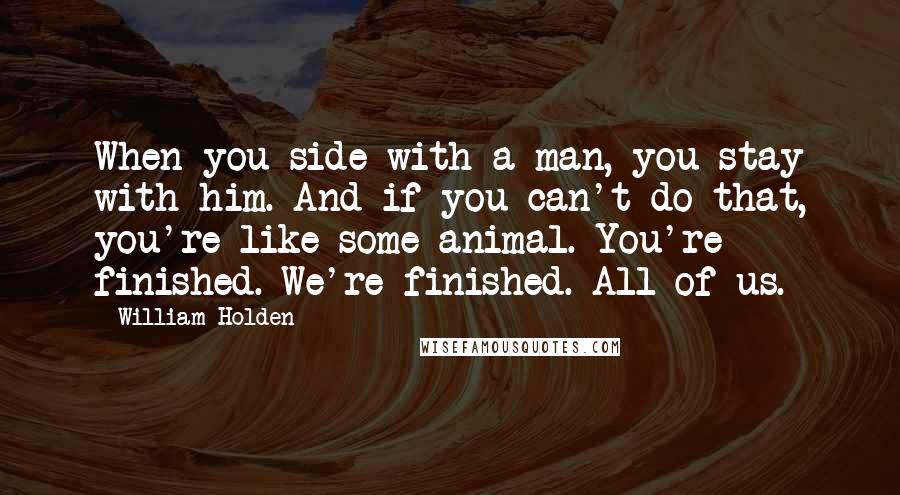 William Holden Quotes: When you side with a man, you stay with him. And if you can't do that, you're like some animal. You're finished. We're finished. All of us.