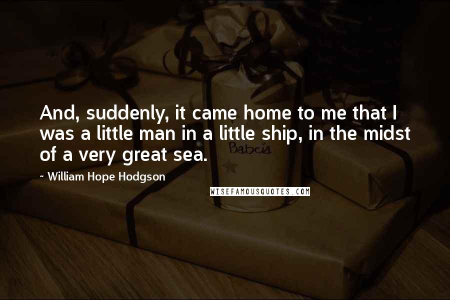 William Hope Hodgson Quotes: And, suddenly, it came home to me that I was a little man in a little ship, in the midst of a very great sea.