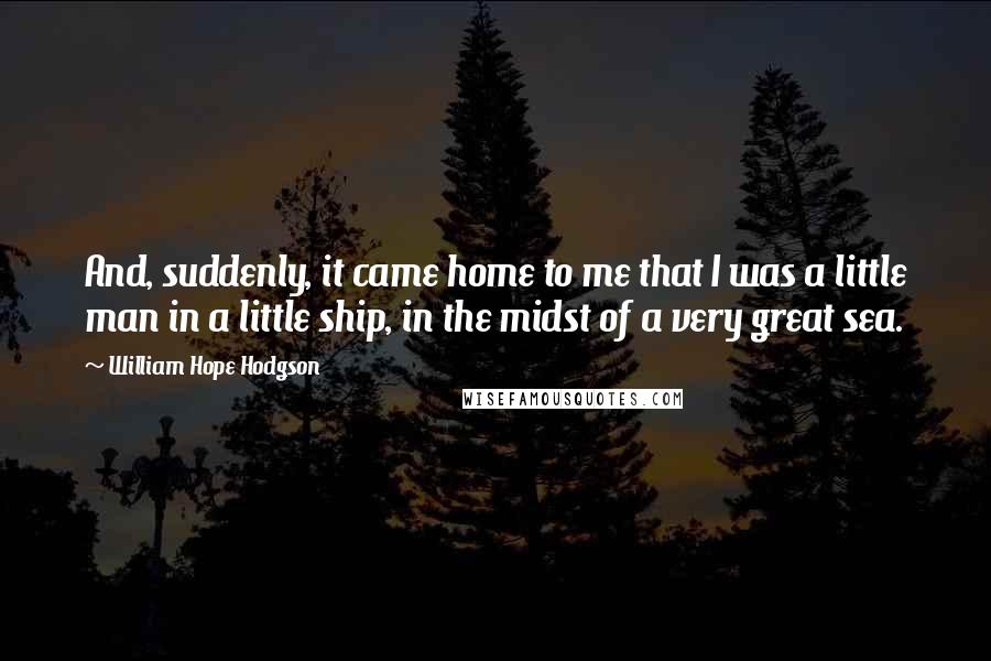 William Hope Hodgson Quotes: And, suddenly, it came home to me that I was a little man in a little ship, in the midst of a very great sea.