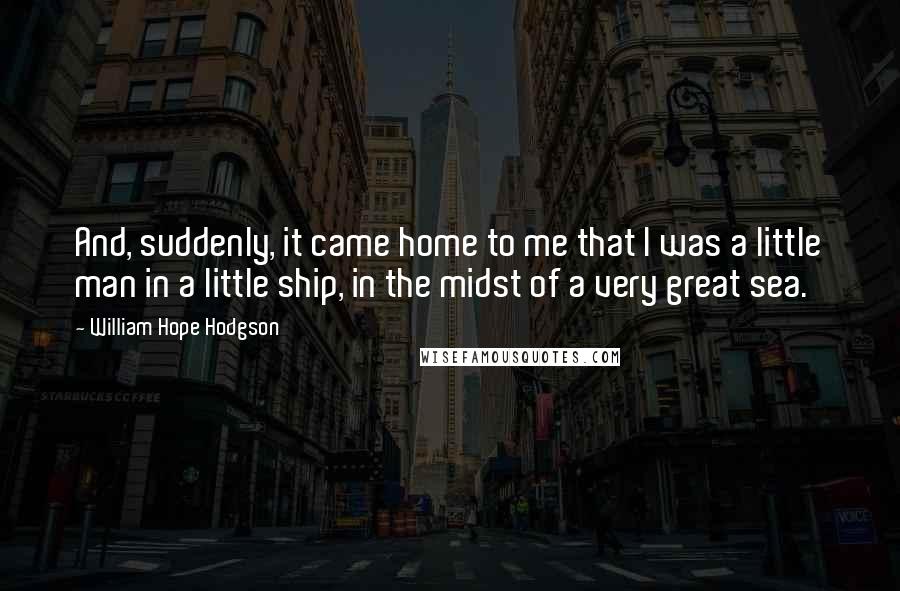 William Hope Hodgson Quotes: And, suddenly, it came home to me that I was a little man in a little ship, in the midst of a very great sea.