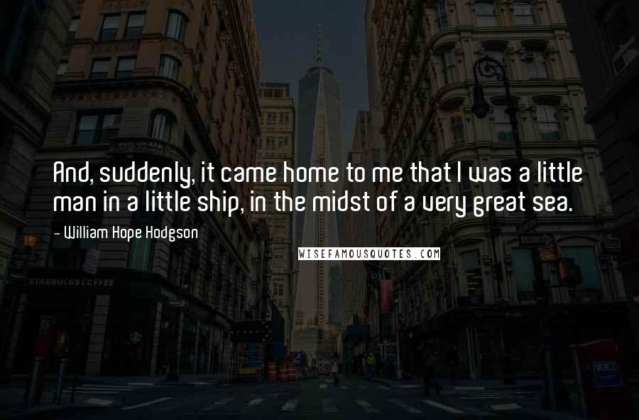 William Hope Hodgson Quotes: And, suddenly, it came home to me that I was a little man in a little ship, in the midst of a very great sea.