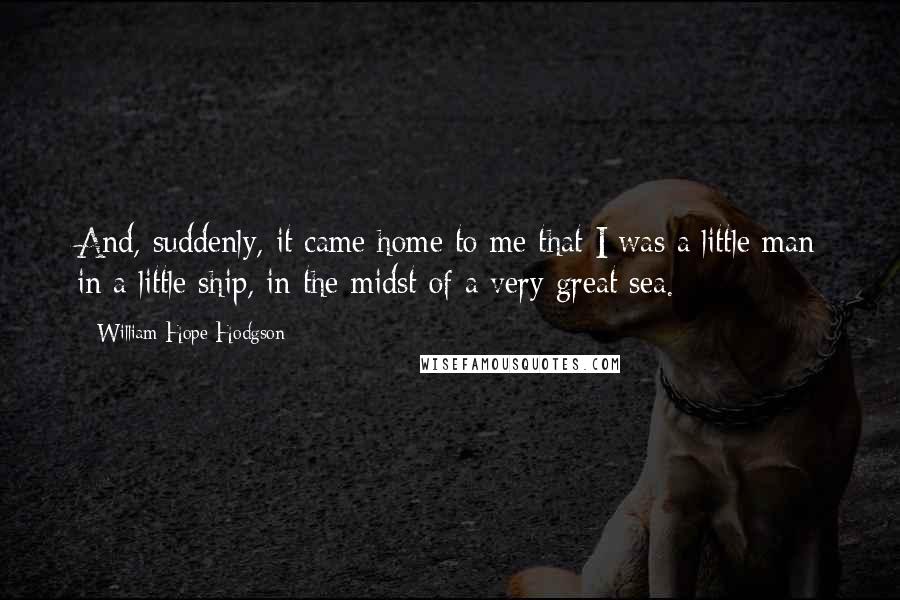 William Hope Hodgson Quotes: And, suddenly, it came home to me that I was a little man in a little ship, in the midst of a very great sea.