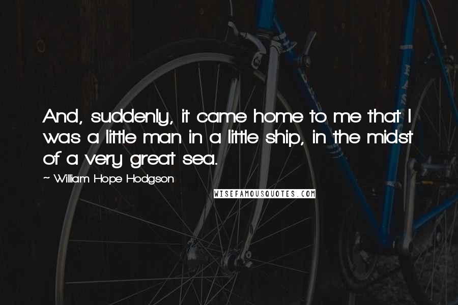 William Hope Hodgson Quotes: And, suddenly, it came home to me that I was a little man in a little ship, in the midst of a very great sea.