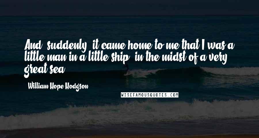 William Hope Hodgson Quotes: And, suddenly, it came home to me that I was a little man in a little ship, in the midst of a very great sea.