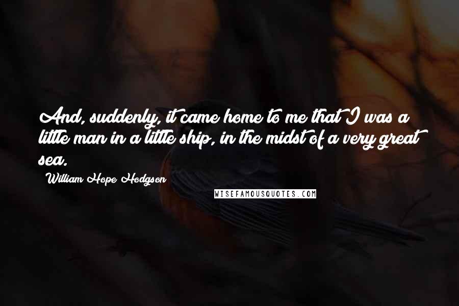 William Hope Hodgson Quotes: And, suddenly, it came home to me that I was a little man in a little ship, in the midst of a very great sea.