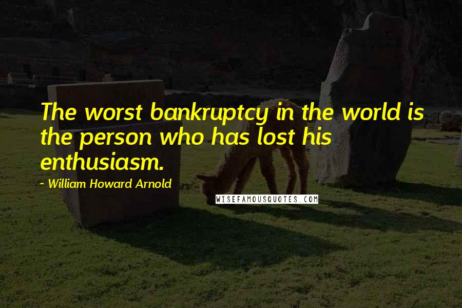 William Howard Arnold Quotes: The worst bankruptcy in the world is the person who has lost his enthusiasm.