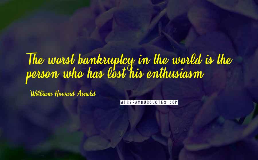 William Howard Arnold Quotes: The worst bankruptcy in the world is the person who has lost his enthusiasm.