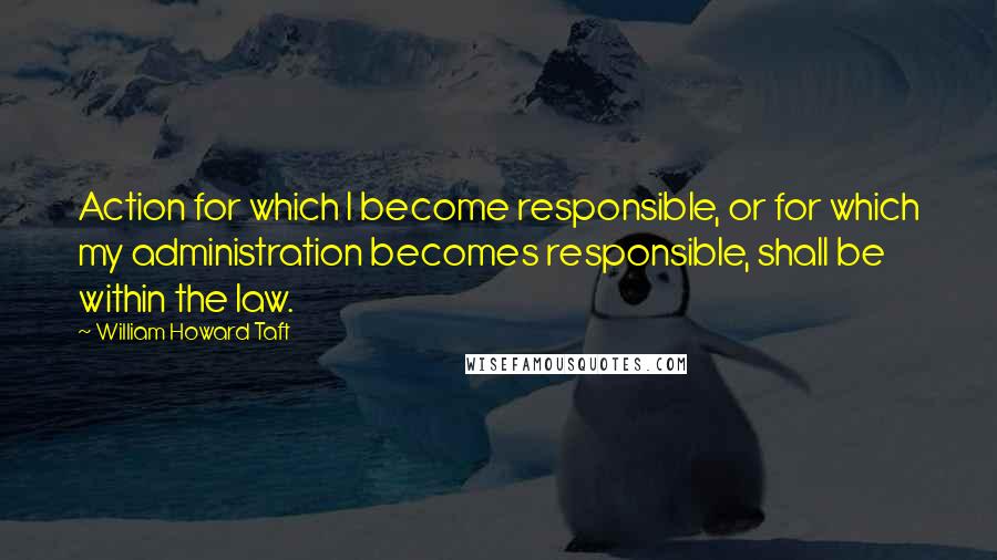 William Howard Taft Quotes: Action for which I become responsible, or for which my administration becomes responsible, shall be within the law.