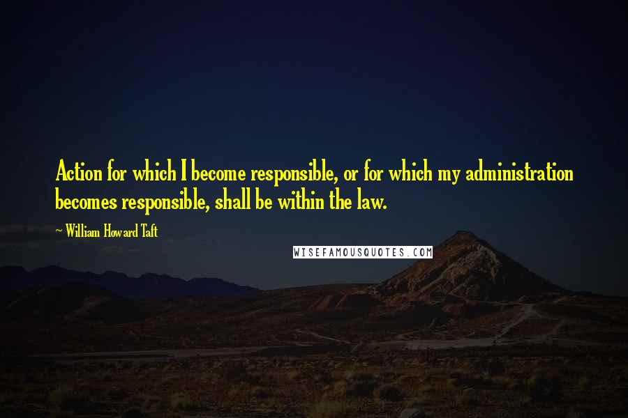 William Howard Taft Quotes: Action for which I become responsible, or for which my administration becomes responsible, shall be within the law.