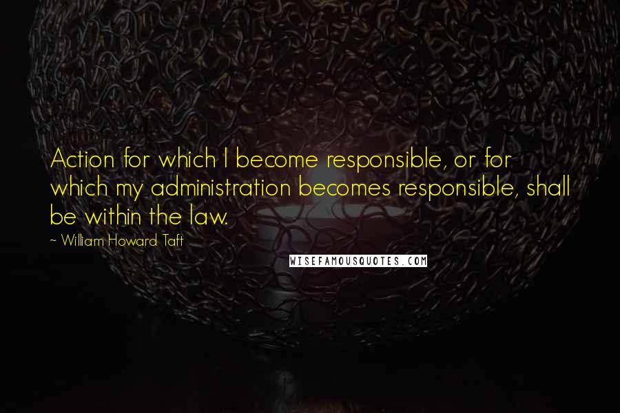 William Howard Taft Quotes: Action for which I become responsible, or for which my administration becomes responsible, shall be within the law.