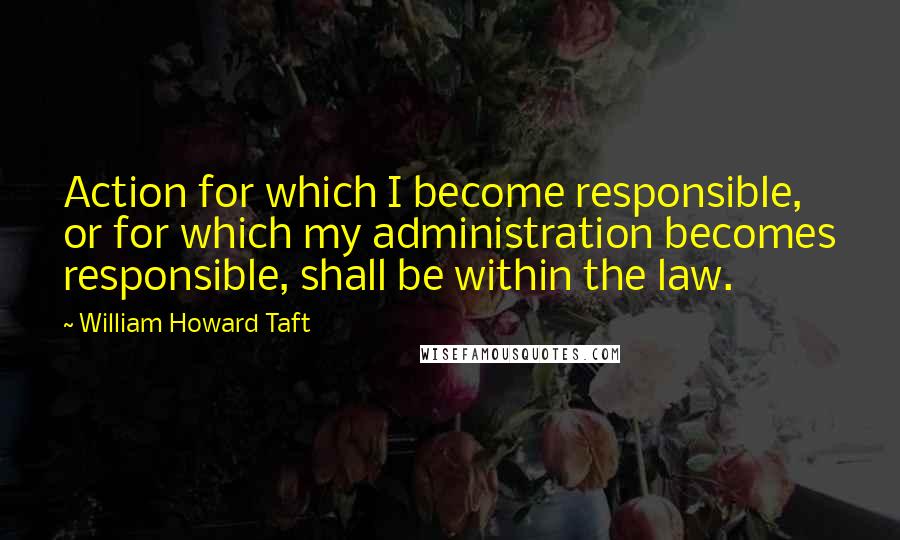 William Howard Taft Quotes: Action for which I become responsible, or for which my administration becomes responsible, shall be within the law.