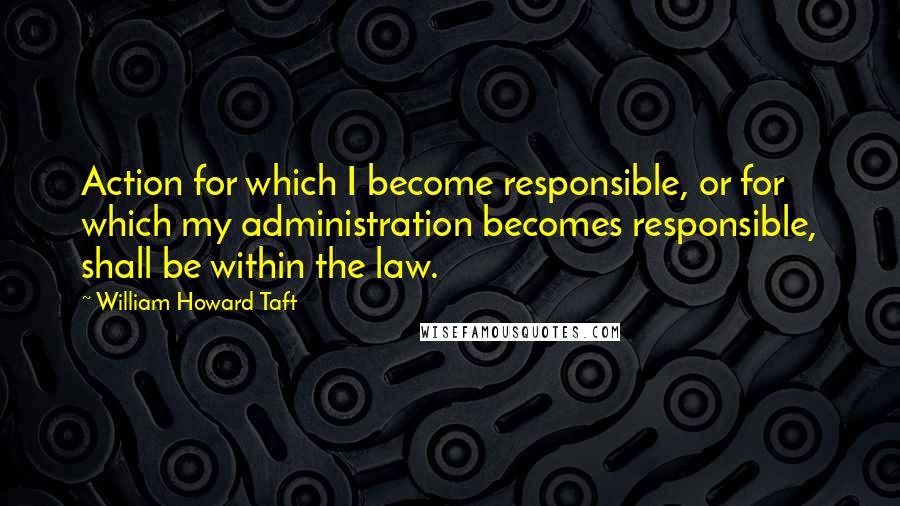 William Howard Taft Quotes: Action for which I become responsible, or for which my administration becomes responsible, shall be within the law.