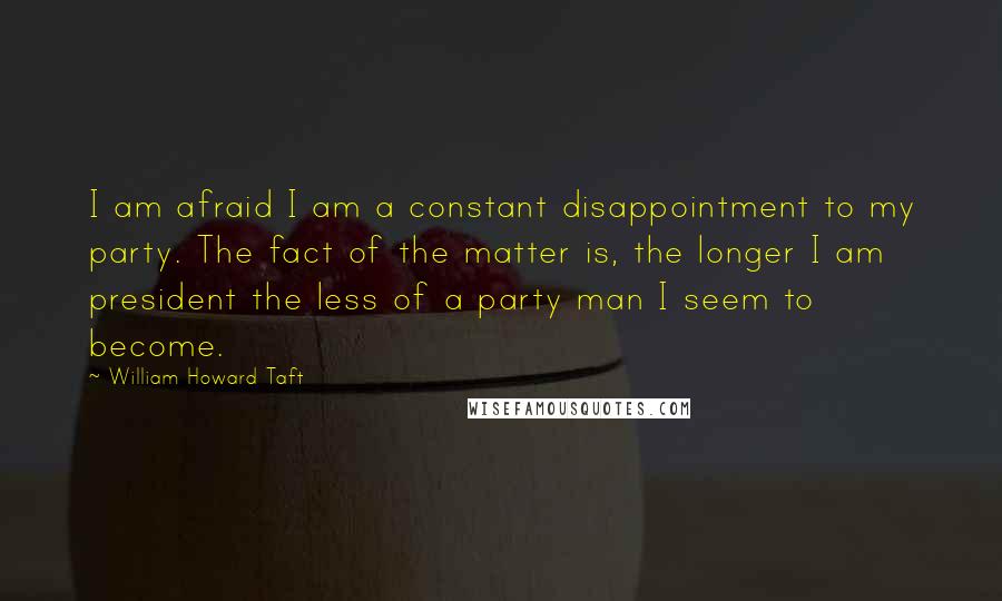 William Howard Taft Quotes: I am afraid I am a constant disappointment to my party. The fact of the matter is, the longer I am president the less of a party man I seem to become.