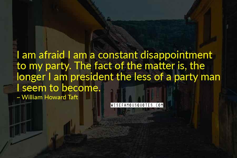 William Howard Taft Quotes: I am afraid I am a constant disappointment to my party. The fact of the matter is, the longer I am president the less of a party man I seem to become.