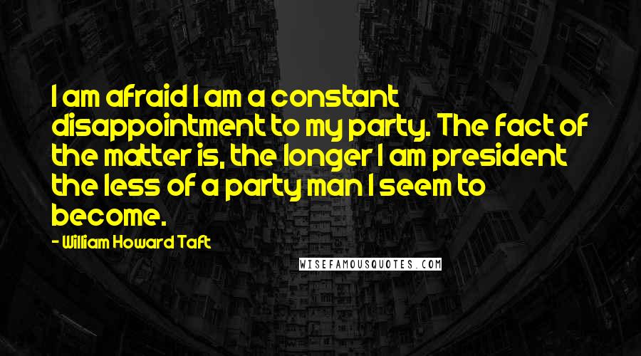 William Howard Taft Quotes: I am afraid I am a constant disappointment to my party. The fact of the matter is, the longer I am president the less of a party man I seem to become.