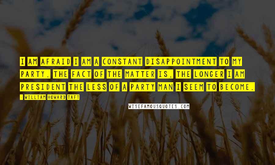 William Howard Taft Quotes: I am afraid I am a constant disappointment to my party. The fact of the matter is, the longer I am president the less of a party man I seem to become.