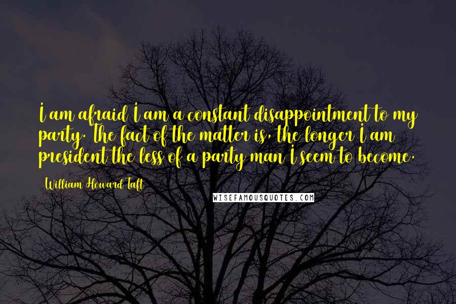 William Howard Taft Quotes: I am afraid I am a constant disappointment to my party. The fact of the matter is, the longer I am president the less of a party man I seem to become.