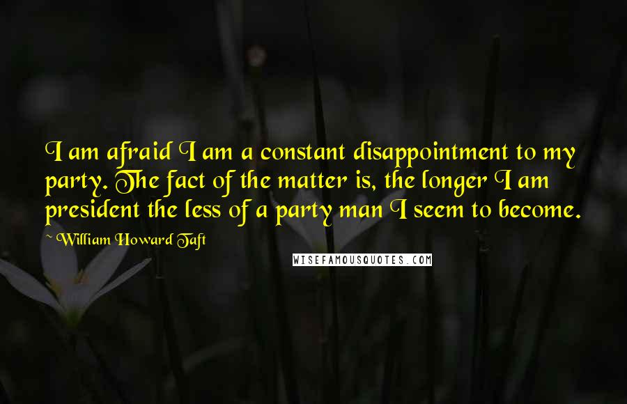 William Howard Taft Quotes: I am afraid I am a constant disappointment to my party. The fact of the matter is, the longer I am president the less of a party man I seem to become.