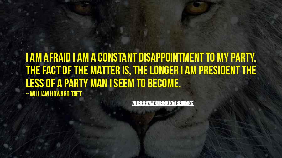 William Howard Taft Quotes: I am afraid I am a constant disappointment to my party. The fact of the matter is, the longer I am president the less of a party man I seem to become.