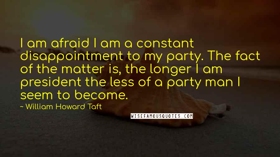 William Howard Taft Quotes: I am afraid I am a constant disappointment to my party. The fact of the matter is, the longer I am president the less of a party man I seem to become.