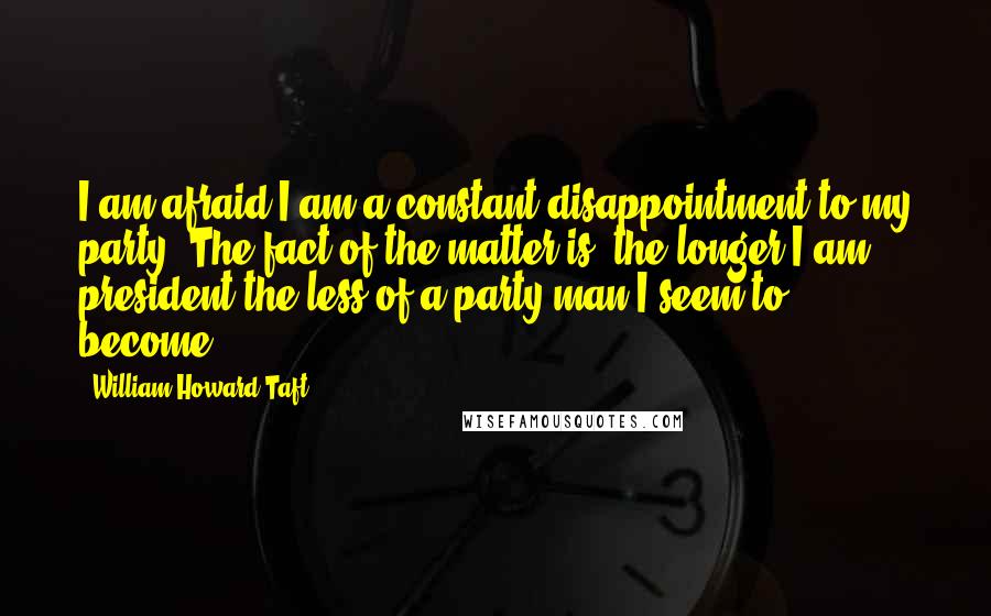 William Howard Taft Quotes: I am afraid I am a constant disappointment to my party. The fact of the matter is, the longer I am president the less of a party man I seem to become.