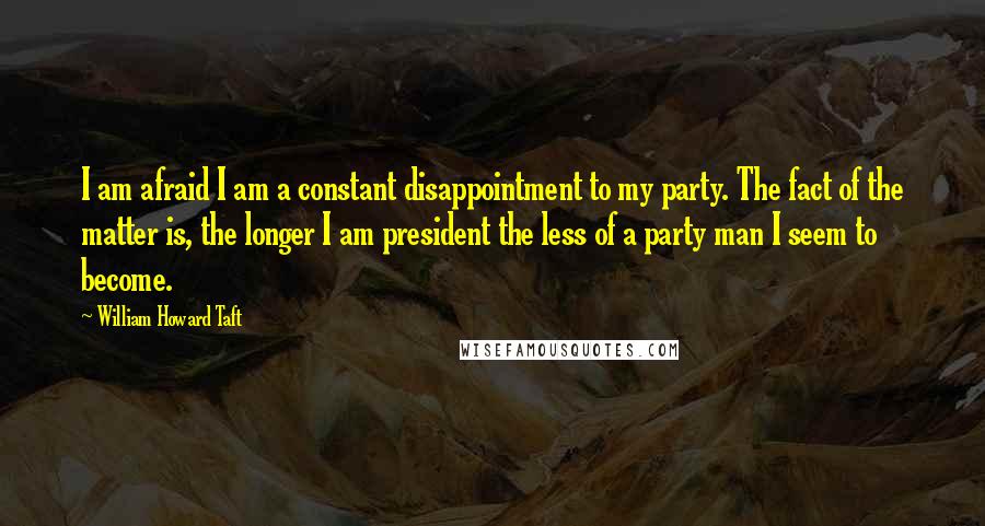 William Howard Taft Quotes: I am afraid I am a constant disappointment to my party. The fact of the matter is, the longer I am president the less of a party man I seem to become.
