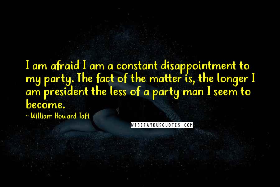 William Howard Taft Quotes: I am afraid I am a constant disappointment to my party. The fact of the matter is, the longer I am president the less of a party man I seem to become.