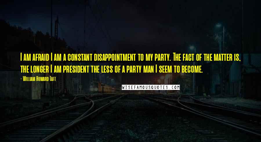 William Howard Taft Quotes: I am afraid I am a constant disappointment to my party. The fact of the matter is, the longer I am president the less of a party man I seem to become.