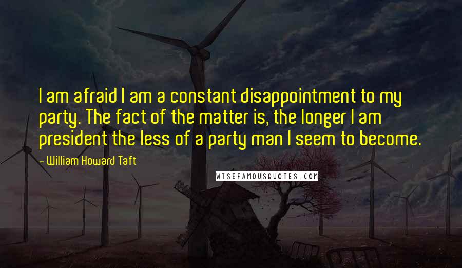 William Howard Taft Quotes: I am afraid I am a constant disappointment to my party. The fact of the matter is, the longer I am president the less of a party man I seem to become.