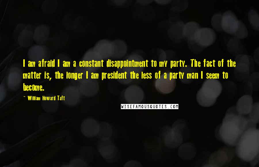 William Howard Taft Quotes: I am afraid I am a constant disappointment to my party. The fact of the matter is, the longer I am president the less of a party man I seem to become.