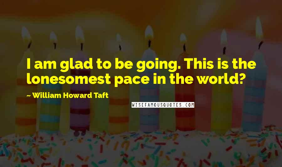 William Howard Taft Quotes: I am glad to be going. This is the lonesomest pace in the world?