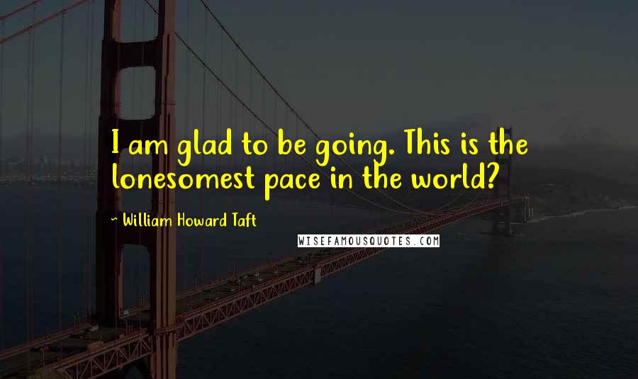 William Howard Taft Quotes: I am glad to be going. This is the lonesomest pace in the world?