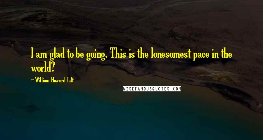 William Howard Taft Quotes: I am glad to be going. This is the lonesomest pace in the world?