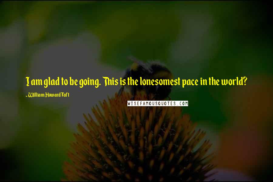 William Howard Taft Quotes: I am glad to be going. This is the lonesomest pace in the world?