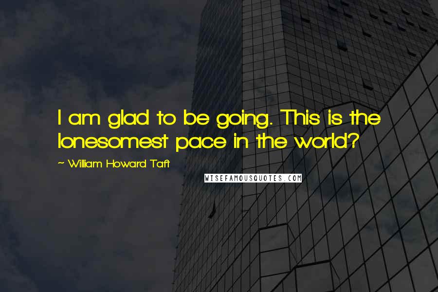 William Howard Taft Quotes: I am glad to be going. This is the lonesomest pace in the world?