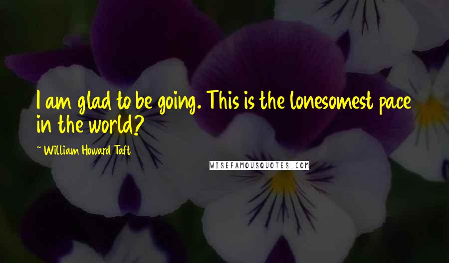 William Howard Taft Quotes: I am glad to be going. This is the lonesomest pace in the world?