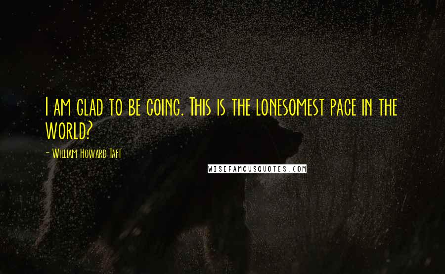 William Howard Taft Quotes: I am glad to be going. This is the lonesomest pace in the world?