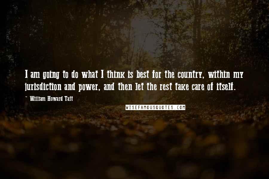William Howard Taft Quotes: I am going to do what I think is best for the country, within my jurisdiction and power, and then let the rest take care of itself.
