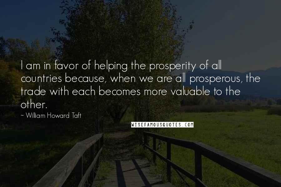 William Howard Taft Quotes: I am in favor of helping the prosperity of all countries because, when we are all prosperous, the trade with each becomes more valuable to the other.