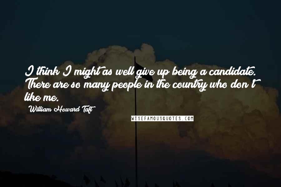 William Howard Taft Quotes: I think I might as well give up being a candidate. There are so many people in the country who don't like me.