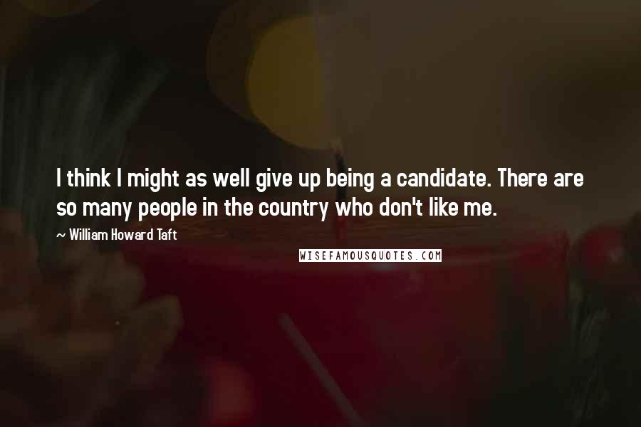 William Howard Taft Quotes: I think I might as well give up being a candidate. There are so many people in the country who don't like me.