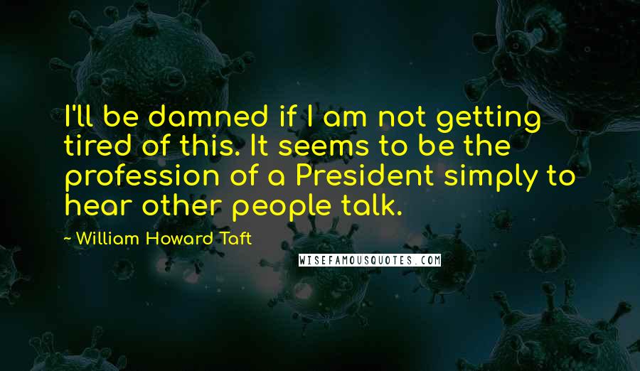 William Howard Taft Quotes: I'll be damned if I am not getting tired of this. It seems to be the profession of a President simply to hear other people talk.