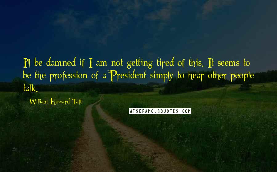 William Howard Taft Quotes: I'll be damned if I am not getting tired of this. It seems to be the profession of a President simply to hear other people talk.